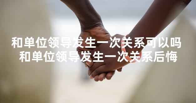 和单位领导发生一次关系可以吗 和单位领导发生一次